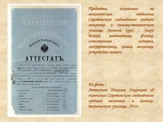 Предметы, изучаемые на
механическом отделении
Саратовского соединѐнного среднего
механико- и химико-технического
училища (полный курс) : Закон
Божий, математика, физика,
естественная история,
электротехника, химия, механика,
устройство машин.
На фото: :
Аттестат Николая Окорокова об
окончании Саратовского соединѐнного
среднего механико- и химико-
технического училища ,1911г.
 