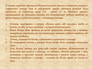 В системе народного образования большое внимание уделялось дисциплине учащихся.
Современные ученики даже не подозревают, какими жѐсткими рамками были
ограничены их сверстники конца XIX - начала XX вв. Приводим правила,
прописываемые на отпускных билетах для воспитанников учебных заведений на
время отпуска за подписью учителя – инспектора училища.
1. Ученики, находящиеся в отпуске, обязаны вести себя прилично, чтобы не
ронять ни себя, ни того заведения, в котором воспитываются.
2. Билет должен быть прописан на месте жительства ученика или в местном
полицейском управлении или же начальником местного учебного заведения, где
таковое находится.
3. Ученик, уехавший без билета, подвергается исключению из училища.
4. По возвращении ученика в училище билет должен быть возвращѐн начальнику
оного.
5. Если болезнь ученика или какие-либо важные семейные обстоятельства не
дозволяют ему явиться в училище, то родители обязаны уведомить о том
инспектора и прислать законное удостоверение о причине неявки ученика, а
отправляя последнего в училище – означить на билете время его выезда из
дома.
 