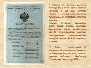 В отличие от гимназий реальные
училища были иным типом учебных
заведений. В них более подробно
изучали физико-математические
дисциплины, не преподавали греческий
и латынь.
Перечень изучаемых предметов:
Закон Божий, русский, немецкий,
французский языки, арифметика,
алгебра, тригонометрия, история,
естествоведение, математическая
география, химия, физика, рисование,
черчение.
На фото: Свидетельство об
окончании дополнительного класса 1-
го Александро-Мариинского реального
училища, выданное Владимиру
Николаевичу Глинчикову, 1910 г.
 