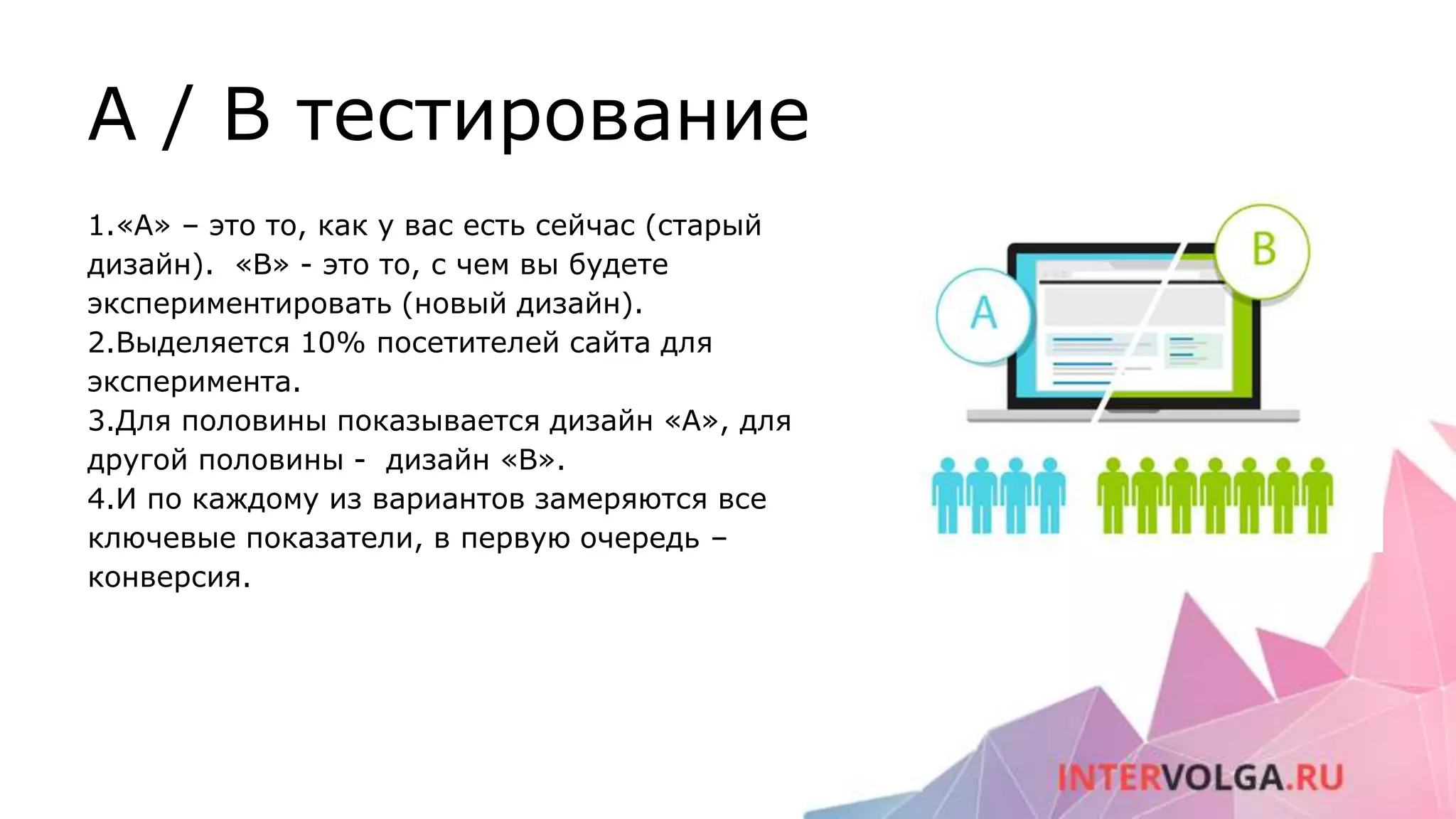 A / B тестирование
1.«А» – это то, как у вас есть сейчас (старый
дизайн). «B» - это то, с чем вы будете
экспериментировать (новый дизайн).
2.Выделяется 10% посетителей сайта для
эксперимента.
3.Для половины показывается дизайн «А», для
другой половины - дизайн «B».
4.И по каждому из вариантов замеряются все
ключевые показатели, в первую очередь –
конверсия.
 