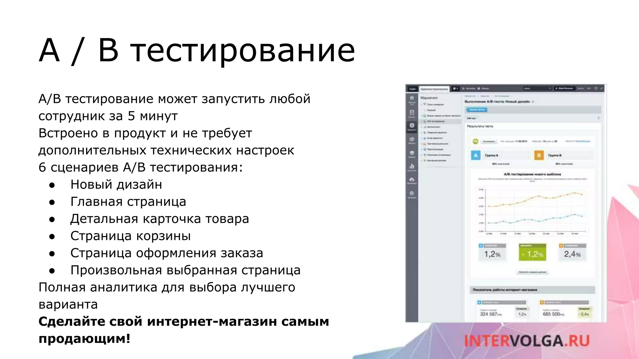A / B тестирование
A/B тестирование может запустить любой
сотрудник за 5 минут
Встроено в продукт и не требует
дополнительных технических настроек
6 сценариев A/B тестирования:
● Новый дизайн
● Главная страница
● Детальная карточка товара
● Страница корзины
● Страница оформления заказа
● Произвольная выбранная страница
Полная аналитика для выбора лучшего
варианта
Сделайте свой интернет-магазин самым
продающим!
 