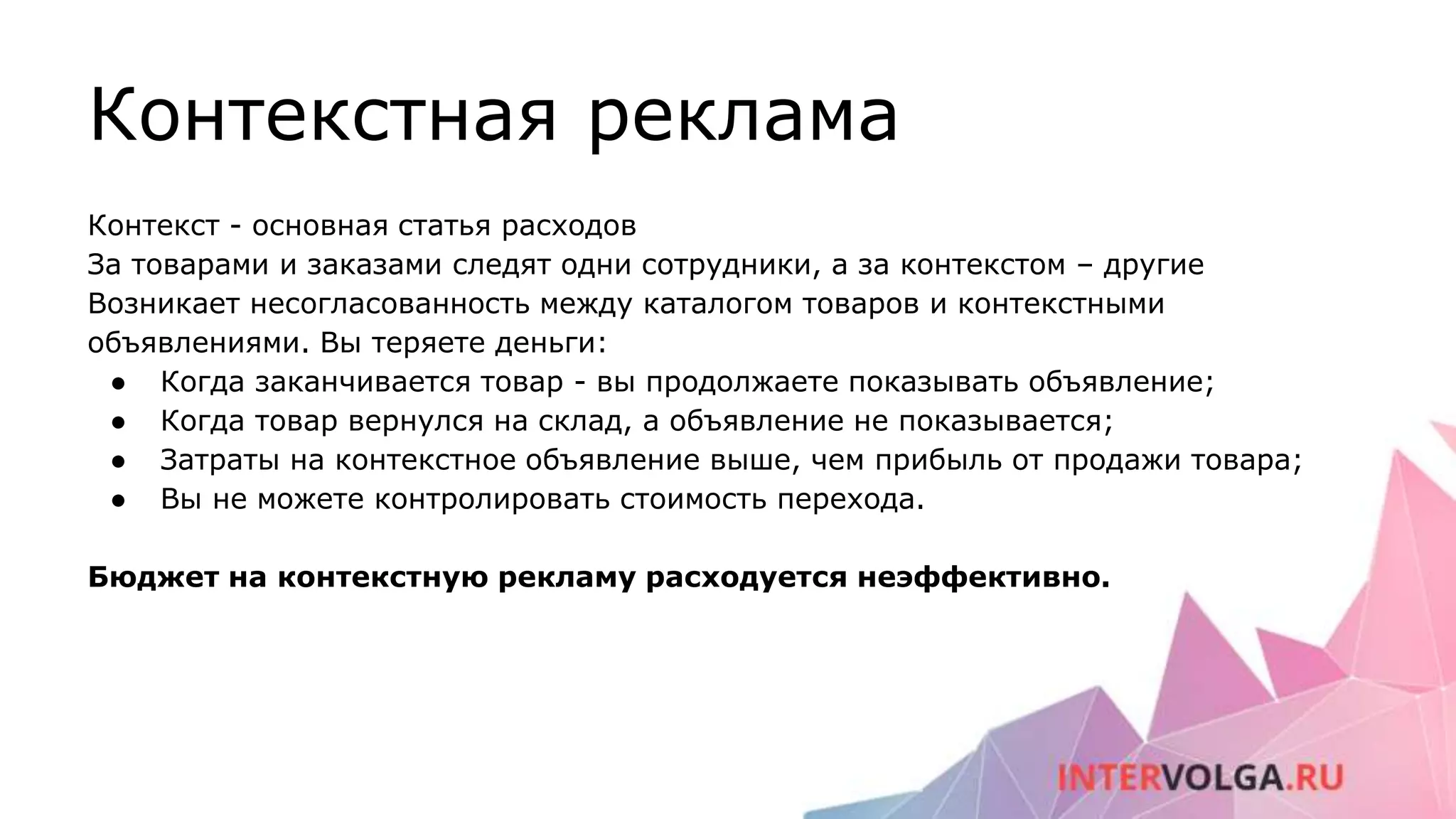 Контекстная реклама
Контекст - основная статья расходов
За товарами и заказами следят одни сотрудники, а за контекстом – другие
Возникает несогласованность между каталогом товаров и контекстными
объявлениями. Вы теряете деньги:
● Когда заканчивается товар - вы продолжаете показывать объявление;
● Когда товар вернулся на склад, а объявление не показывается;
● Затраты на контекстное объявление выше, чем прибыль от продажи товара;
● Вы не можете контролировать стоимость перехода.
Бюджет на контекстную рекламу расходуется неэффективно.
 