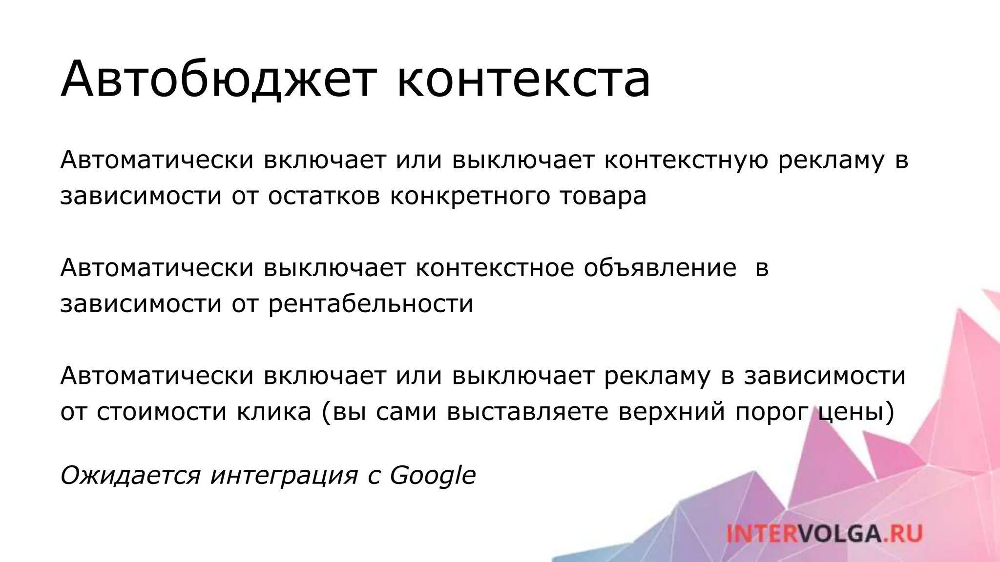 Автобюджет контекста
Автоматически включает или выключает контекстную рекламу в
зависимости от остатков конкретного товара
Автоматически выключает контекстное объявление в
зависимости от рентабельности
Автоматически включает или выключает рекламу в зависимости
от стоимости клика (вы сами выставляете верхний порог цены)
Ожидается интеграция с Google
 