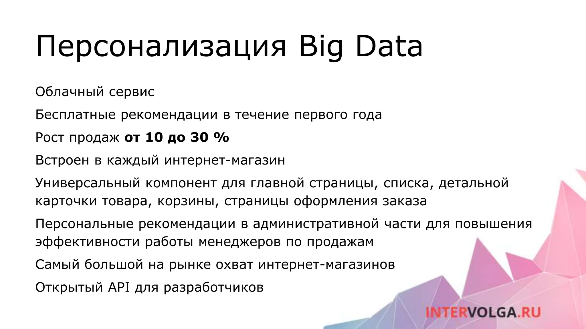 Персонализация Big Data
Облачный сервис
Бесплатные рекомендации в течение первого года
Рост продаж от 10 до 30 %
Встроен в каждый интернет-магазин
Универсальный компонент для главной страницы, списка, детальной
карточки товара, корзины, страницы оформления заказа
Персональные рекомендации в административной части для повышения
эффективности работы менеджеров по продажам
Самый большой на рынке охват интернет-магазинов
Открытый API для разработчиков
 