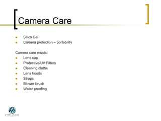 Camera Care
 Silica Gel
 Camera protection – portability
Camera care musts:
 Lens cap
 Protective/UV Filters
 Cleaning cloths
 Lens hoods
 Straps
 Blower brush
 Water proofing
 