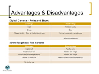 Advantages & Disadvantages
35mm Rangefinder Film Cameras
Advantage Disadvantage
Light Not best quality
Cheap Slow
“Muppet Mode” – Does all the thinking for you Not many options in manual mode
Most don’t shoot raw
Digital Camera – Point and Shoot
Advantages Disadvantages
Light/small Parallax error
Good manual use Limited lens range
Good quality Wide Angle Lenses Limited lens range
Quieter – no mirrors Need constant adjustments/servicing
No shutter lag
 