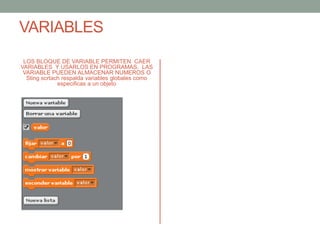 VARIABLES
LOS BLOQUE DE VARIABLE PERMITEN CAER
VARIABLES Y USARLOS EN PROGRAMAS, LAS
VARIABLE PUEDEN ALMACENAR NUMEROS O
Sting scrtach respalda variables globales como
especificas a un objeto
