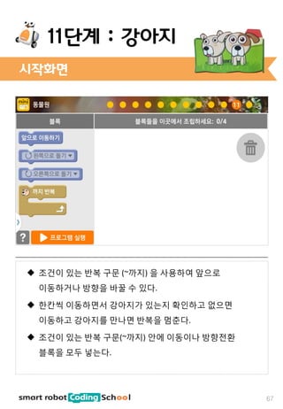 67
11단계 : 강아지
 조건이 있는 반복 구문 (~까지) 을 사용하여 앞으로
이동하거나 방향을 바꿀 수 있다.
 한칸씩 이동하면서 강아지가 있는지 확인하고 없으면
이동하고 강아지를 만나면 반복을 멈춘다.
 조건이 있는 반복 구문(~까지) 안에 이동이나 방향전환
블록을 모두 넣는다.
시작화면
 