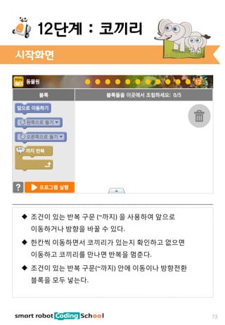 시작화면
73
12단계 : 코끼리
 조건이 있는 반복 구문 (~까지) 을 사용하여 앞으로
이동하거나 방향을 바꿀 수 있다.
 한칸씩 이동하면서 코끼리가 있는지 확인하고 없으면
이동하고 코끼리를 만나면 반복을 멈춘다.
 조건이 있는 반복 구문(~까지) 안에 이동이나 방향전환
블록을 모두 넣는다.
 