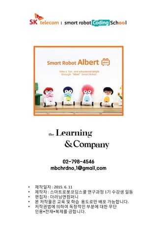 02-798-4546
mbchrdno.1@gmail.com
• 제작일자 : 2015. 6. 11
• 제작자 : 스마트로봇코딩스쿨 연구과정 1기 수강생 일동
• 편집자 : 더러닝앤컴퍼니
• 본 저작물은 교육 및 학습 용도로만 배포 가능합니다.
• 저작권법에 의하여 독창적인 부분에 대한 무단
인용•전재•복제를 금합니다.
 