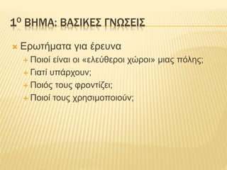 1Ο ΒΗΜΑ: ΒΑΣΙΚΕΣ ΓΝΩΣΕΙΣ
 Ερωτήματα για έρευνα
 Ποιοί είναι οι «ελεύθεροι χώροι» μιας πόλης;
 Γιατί υπάρχουν;
 Ποιός τ...