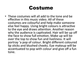 Costume
•  These	
  costumes	
  will	
  all	
  add	
  to	
  the	
  tone	
  and	
  be	
  
eﬀecBve	
  in	
  this	
  music	
  video.	
  All	
  of	
  these	
  
costumes	
  are	
  colourful	
  and	
  help	
  make	
  someone	
  
else	
  feel	
  happy.	
  Using	
  bright	
  colours	
  is	
  aQracBve	
  
to	
  the	
  eye	
  and	
  draws	
  aQenBon.	
  Another	
  reason	
  
why	
  the	
  audience	
  is	
  capBvated.	
  Hair	
  will	
  be	
  up	
  oﬀ	
  
the	
  face	
  to	
  show	
  full	
  emoBon.	
  Make	
  up	
  will	
  be	
  
over	
  the	
  top	
  to	
  show	
  fun	
  and	
  liveliness.	
  It	
  will	
  
portray	
  ‘a	
  pop	
  of	
  colour.	
  Bright	
  diﬀerent	
  coloured	
  
lip	
  sBcks	
  and	
  blushed	
  cheeks.	
  Eye	
  makeup	
  will	
  be	
  
accentuated	
  to	
  pop	
  with	
  colour	
  and	
  give	
  oﬀ	
  a	
  fun	
  
tone.	
  
 
