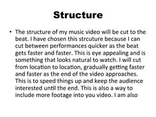 Structure
•  The	
  structure	
  of	
  my	
  music	
  video	
  will	
  be	
  cut	
  to	
  the	
  
beat.	
  I	
  have	
  chosen	
  this	
  strcuture	
  because	
  I	
  can	
  
cut	
  between	
  performances	
  quicker	
  as	
  the	
  beat	
  
gets	
  faster	
  and	
  faster.	
  This	
  is	
  eye	
  appealing	
  and	
  is	
  
something	
  that	
  looks	
  natural	
  to	
  watch.	
  I	
  will	
  cut	
  
from	
  locaBon	
  to	
  locaBon,	
  gradually	
  geOng	
  faster	
  
and	
  faster	
  as	
  the	
  end	
  of	
  the	
  video	
  approaches.	
  
This	
  is	
  to	
  speed	
  things	
  up	
  and	
  keep	
  the	
  audience	
  
interested	
  unBl	
  the	
  end.	
  This	
  is	
  also	
  a	
  way	
  to	
  
include	
  more	
  footage	
  into	
  you	
  video.	
  I	
  am	
  also	
  
 