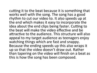 cuOng	
  it	
  to	
  the	
  beat	
  because	
  it	
  is	
  something	
  that	
  
works	
  well	
  with	
  the	
  song.	
  The	
  song	
  has	
  a	
  good	
  
rhythm	
  to	
  cut	
  our	
  video	
  to.	
  It	
  also	
  speeds	
  up	
  at	
  
the	
  end	
  which	
  makes	
  it	
  easy	
  to	
  incorporate	
  the	
  
idea	
  about	
  the	
  end	
  clips	
  being	
  faster.	
  CuOng	
  to	
  
the	
  beat	
  will	
  make	
  the	
  video	
  eﬀecBve	
  and	
  be	
  
aQracBve	
  to	
  the	
  audience.	
  This	
  structure	
  will	
  also	
  
appeal	
  to	
  my	
  target	
  audience	
  as	
  teenagers	
  enjoy	
  
watching	
  things	
  which	
  are	
  fast	
  and	
  snappy.	
  
Because	
  the	
  ending	
  speeds	
  up	
  this	
  also	
  wraps	
  it	
  
up	
  so	
  that	
  the	
  video	
  doesn’t	
  draw	
  out.	
  Rather	
  
than	
  tapering	
  on	
  the	
  video	
  will	
  ﬁnish	
  on	
  a	
  beat	
  as	
  
this	
  is	
  how	
  the	
  song	
  has	
  been	
  composed.	
  
 