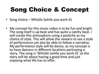 Song Choice & Concept
•  Song	
  choice	
  –	
  Whistle	
  (while	
  you	
  work	
  it)	
  
•  My	
  concept	
  for	
  this	
  music	
  video	
  is	
  to	
  be	
  fun	
  and	
  bright.	
  
The	
  song	
  itself	
  is	
  up	
  beat	
  and	
  has	
  quite	
  a	
  catchy	
  beat.	
  I	
  
will	
  create	
  this	
  atmosphere	
  using	
  a	
  pasBche	
  as	
  my	
  
choice	
  of	
  style.	
  This	
  will	
  allow	
  the	
  viewers	
  to	
  see	
  a	
  style	
  
of	
  performance	
  yet	
  also	
  be	
  able	
  to	
  follow	
  a	
  narraBve.	
  
My	
  performance	
  style	
  will	
  be	
  dance,	
  as	
  my	
  concept	
  is	
  
to	
  have	
  dancers	
  in	
  diﬀerent	
  locaBons	
  portraying	
  a	
  
story.	
  The	
  song	
  is	
  ‘Whistle	
  (while	
  you	
  work	
  it)’	
  so	
  the	
  
story	
  will	
  be	
  about	
  having	
  a	
  good	
  Bme	
  and	
  just	
  
enjoying	
  what	
  life	
  has	
  to	
  oﬀer.	
  	
  
 