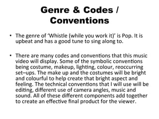Genre & Codes /
Conventions
•  The	
  genre	
  of	
  ‘Whistle	
  (while	
  you	
  work	
  it)’	
  is	
  Pop.	
  It	
  is	
  
upbeat	
  and	
  has	
  a	
  good	
  tune	
  to	
  sing	
  along	
  to.	
  
•  There	
  are	
  many	
  codes	
  and	
  convenBons	
  that	
  this	
  music	
  
video	
  will	
  display.	
  Some	
  of	
  the	
  symbolic	
  convenBons	
  
being	
  costume,	
  makeup,	
  lighBng,	
  colour,	
  reoccurring	
  
set–ups.	
  The	
  make	
  up	
  and	
  the	
  costumes	
  will	
  be	
  bright	
  
and	
  colourful	
  to	
  help	
  create	
  that	
  bright	
  aspect	
  and	
  
feeling.	
  The	
  technical	
  convenBons	
  that	
  I	
  will	
  use	
  will	
  be	
  
ediBng,	
  diﬀerent	
  use	
  of	
  camera	
  angles,	
  music	
  and	
  
sound.	
  All	
  of	
  these	
  diﬀerent	
  components	
  add	
  together	
  
to	
  create	
  an	
  eﬀecBve	
  ﬁnal	
  product	
  for	
  the	
  viewer.	
  
 