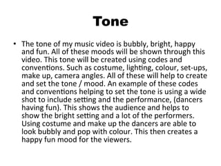 Tone
•  The	
  tone	
  of	
  my	
  music	
  video	
  is	
  bubbly,	
  bright,	
  happy	
  
and	
  fun.	
  All	
  of	
  these	
  moods	
  will	
  be	
  shown	
  through	
  this	
  
video.	
  This	
  tone	
  will	
  be	
  created	
  using	
  codes	
  and	
  
convenBons.	
  Such	
  as	
  costume,	
  lighBng,	
  colour,	
  set-­‐ups,	
  
make	
  up,	
  camera	
  angles.	
  All	
  of	
  these	
  will	
  help	
  to	
  create	
  
and	
  set	
  the	
  tone	
  /	
  mood.	
  An	
  example	
  of	
  these	
  codes	
  
and	
  convenBons	
  helping	
  to	
  set	
  the	
  tone	
  is	
  using	
  a	
  wide	
  
shot	
  to	
  include	
  seOng	
  and	
  the	
  performance,	
  (dancers	
  
having	
  fun).	
  This	
  shows	
  the	
  audience	
  and	
  helps	
  to	
  
show	
  the	
  bright	
  seOng	
  and	
  a	
  lot	
  of	
  the	
  performers.	
  
Using	
  costume	
  and	
  make	
  up	
  the	
  dancers	
  are	
  able	
  to	
  
look	
  bubbly	
  and	
  pop	
  with	
  colour.	
  This	
  then	
  creates	
  a	
  
happy	
  fun	
  mood	
  for	
  the	
  viewers.	
  
 