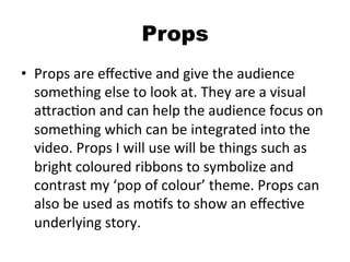 Props
•  Props	
  are	
  eﬀecBve	
  and	
  give	
  the	
  audience	
  
something	
  else	
  to	
  look	
  at.	
  They	
  are	
  a	
  visual	
  
aQracBon	
  and	
  can	
  help	
  the	
  audience	
  focus	
  on	
  
something	
  which	
  can	
  be	
  integrated	
  into	
  the	
  
video.	
  Props	
  I	
  will	
  use	
  will	
  be	
  things	
  such	
  as	
  
bright	
  coloured	
  ribbons	
  to	
  symbolize	
  and	
  
contrast	
  my	
  ‘pop	
  of	
  colour’	
  theme.	
  Props	
  can	
  
also	
  be	
  used	
  as	
  moBfs	
  to	
  show	
  an	
  eﬀecBve	
  
underlying	
  story.	
  	
  
 