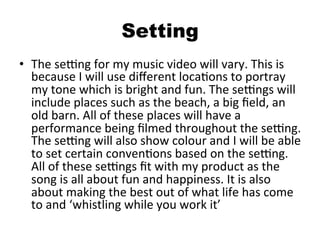 Setting
•  The	
  seOng	
  for	
  my	
  music	
  video	
  will	
  vary.	
  This	
  is	
  
because	
  I	
  will	
  use	
  diﬀerent	
  locaBons	
  to	
  portray	
  
my	
  tone	
  which	
  is	
  bright	
  and	
  fun.	
  The	
  seOngs	
  will	
  
include	
  places	
  such	
  as	
  the	
  beach,	
  a	
  big	
  ﬁeld,	
  an	
  
old	
  barn.	
  All	
  of	
  these	
  places	
  will	
  have	
  a	
  
performance	
  being	
  ﬁlmed	
  throughout	
  the	
  seOng.	
  
The	
  seOng	
  will	
  also	
  show	
  colour	
  and	
  I	
  will	
  be	
  able	
  
to	
  set	
  certain	
  convenBons	
  based	
  on	
  the	
  seOng.	
  
All	
  of	
  these	
  seOngs	
  ﬁt	
  with	
  my	
  product	
  as	
  the	
  
song	
  is	
  all	
  about	
  fun	
  and	
  happiness.	
  It	
  is	
  also	
  
about	
  making	
  the	
  best	
  out	
  of	
  what	
  life	
  has	
  come	
  
to	
  and	
  ‘whistling	
  while	
  you	
  work	
  it’	
  
 