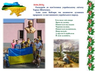 10.06.2015р.
Екскурсія до пам'ятника українському світочу
Тарасу Шевченко.
Адже саме Кобзаря ми називаємо духовним
пророко...