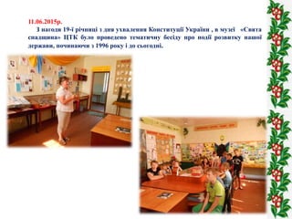 11.06.2015р.
З нагоди 19-ї річниці з дня ухвалення Конституції України , в музеї «Свята
спадщина» ЦТК було проведено тематичну бесіду про події розвитку нашої
держави, починаючи з 1996 року і до сьогодні.
 