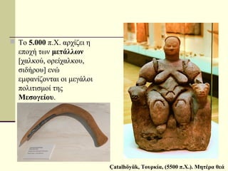  Το 5.000 π.Χ. αρχίζει η
εποχή των μετάλλων
[χαλκού, ορείχαλκου,
σιδήρου] ενώ
εμφανίζονται οι μεγάλοι
πολιτισμοί της
Μεσογείου.
Çatalhöyük, Τουρκία, (5500 π.Χ.). Μητέρα θεά
 