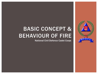 BASIC CONCEPT &
BEHAVIOUR OF FIRE
National Civil Defence Cadet Corps
 