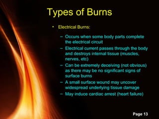 Powerpoint Templates
Page 13
• Electrical Burns:
– Occurs when some body parts complete
the electrical circuit
– Electrical current passes through the body
and destroys internal tissue (muscles,
nerves, etc)
– Can be extremely deceiving (not obvious)
as there may be no significant signs of
surface burns
– A small surface wound may uncover
widespread underlying tissue damage
– May induce cardiac arrest (heart failure)
Types of Burns
 