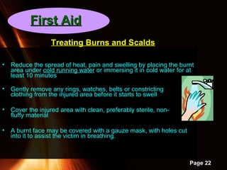 Powerpoint Templates
Page 22
• Reduce the spread of heat, pain and swelling by placing the burnt
area under cold running water or immersing it in cold water for at
least 10 minutes
• Gently remove any rings, watches, belts or constricting
clothing from the injured area before it starts to swell
• Cover the injured area with clean, preferably sterile, non-
fluffy material
• A burnt face may be covered with a gauze mask, with holes cut
into it to assist the victim in breathing.
Treating Burns and Scalds
First AidFirst Aid
 