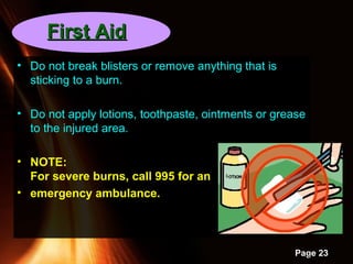 Powerpoint Templates
Page 23
• Do not break blisters or remove anything that is
sticking to a burn.
• Do not apply lotions, toothpaste, ointments or grease
to the injured area.
• NOTE:
For severe burns, call 995 for an
• emergency ambulance.
First AidFirst Aid
 