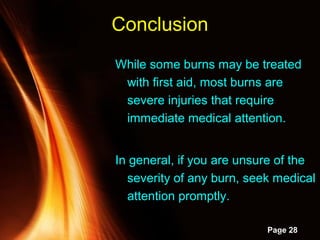Powerpoint Templates
Page 28
While some burns may be treated
with first aid, most burns are
severe injuries that require
immediate medical attention.
In general, if you are unsure of the
severity of any burn, seek medical
attention promptly.
Conclusion
 