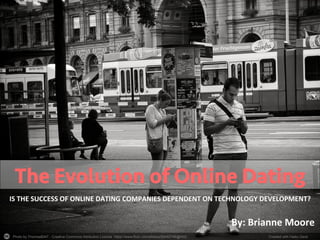 Photo by Thomas8047 - Creative Commons Attribution License https://www.flickr.com/photos/93482748@N02	
   Created with Haiku Deck	
  
The Evolution of Online Dating
IS	
  THE	
  SUCCESS	
  OF	
  ONLINE	
  DATING	
  COMPANIES	
  DEPENDENT	
  ON	
  TECHNOLOGY	
  DEVELOPMENT?	
  
By:	
  Brianne	
  Moore	
  	
  
 