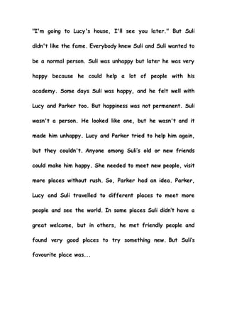 "I'm going to Lucy's house, I'll see you later." But Suli
didn't like the fame. Everybody knew Suli and Suli wanted to
be a normal person. Suli was unhappy but later he was very
happy because he could help a lot of people with his
academy. Some days Suli was happy, and he felt well with
Lucy and Parker too. But happiness was not permanent. Suli
wasn't a person. He looked like one, but he wasn't and it
made him unhappy. Lucy and Parker tried to help him again,
but they couldn't. Anyone among Suli’s old or new friends
could make him happy. She needed to meet new people, visit
more places without rush. So, Parker had an idea. Parker,
Lucy and Suli travelled to different places to meet more
people and see the world. In some places Suli didn’t have a
great welcome, but in others, he met friendly people and
found very good places to try something new. But Suli’s
favourite place was...
 