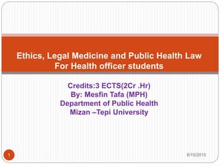 6/15/20151
Ethics, Legal Medicine and Public Health Law
For Health officer students
Credits:3 ECTS(2Cr .Hr)
By: Mesfin Tafa (MPH)
Department of Public Health
Mizan –Tepi University
 