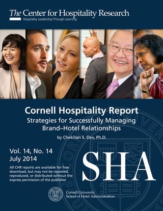 d
Center for Hospitality Research
Cornell Hospitality Report
Vol. 14, No. 5
February 2014
All CHR reports are available for free
download, but may not be reposted,
reproduced, or distributed without the
express permission of the publisher
Cornell Hospitality Report
Vol. 14, No. 14
July 2014
All CHR reports are available for free
download, but may not be reposted,
reproduced, or distributed without the
express permission of the publisher
Strategies for Successfully Managing
Brand–Hotel Relationships
by Chekitan S. Dev, Ph.D.
 