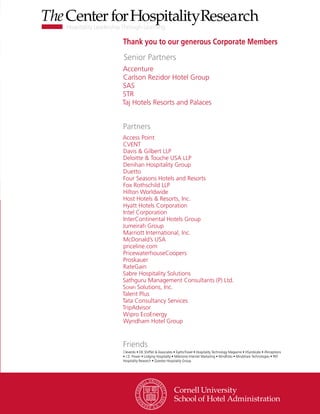 Thank you to our generous Corporate Members
Senior Partners
Friends
Cleverdis • DK Shifflet & Associates • EyeforTravel • Hospitality Technology Magazine • HSyndicate • iPerceptions
• J.D. Power • Lodging Hospitality • Milestone Internet Marketing • MindFolio • Mindshare Technologies • PKF
Hospitality Research • Questex Hospitality Group
Partners
Access Point
CVENT
Davis & Gilbert LLP
Deloitte & Touche USA LLP
Denihan Hospitality Group
Duetto
Four Seasons Hotels and Resorts
Fox Rothschild LLP
Hilton Worldwide
Host Hotels & Resorts, Inc.
Hyatt Hotels Corporation
Intel Corporation
InterContinental Hotels Group
Jumeirah Group
Marriott International, Inc.
McDonald’s USA
priceline.com
PricewaterhouseCoopers
Proskauer
RateGain
Sabre Hospitality Solutions
Sathguru Management Consultants (P) Ltd.
Sonifi Solutions, Inc.
Talent Plus
Tata Consultancy Services
TripAdvisor
Wipro EcoEnergy
Wyndham Hotel Group
Accenture
Carlson Rezidor Hotel Group
SAS
STR
Taj Hotels Resorts and Palaces
 