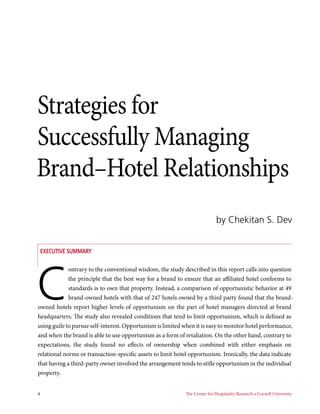 4	 The Center for Hospitality Research • Cornell University
Executive Summary
Strategies for
Successfully Managing
Brand–Hotel Relationships
by Chekitan S. Dev
C
ontrary to the conventional wisdom, the study described in this report calls into question
the principle that the best way for a brand to ensure that an affiliated hotel conforms to
standards is to own that property. Instead, a comparison of opportunistic behavior at 49
brand-owned hotels with that of 247 hotels owned by a third party found that the brand-
owned hotels report higher levels of opportunism on the part of hotel managers directed at brand
headquarters. The study also revealed conditions that tend to limit opportunism, which is defined as
using guile to pursue self-interest. Opportunism is limited when it is easy to monitor hotel performance,
and when the brand is able to use opportunism as a form of retaliation. On the other hand, contrary to
expectations, the study found no effects of ownership when combined with either emphasis on
relational norms or transaction-specific assets to limit hotel opportunism. Ironically, the data indicate
that having a third-party owner involved the arrangement tends to stifle opportunism in the individual
property.
 