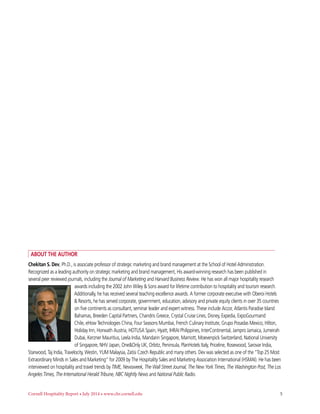 Cornell Hospitality Report • July 2014 • www.chr.cornell.edu 	 5
Chekitan S. Dev, Ph.D., is associate professor of strategic marketing and brand management at the School of Hotel Administration.
Recognized as a leading authority on strategic marketing and brand management, His award-winning research has been published in
several peer reviewed journals, including the Journal of Marketing and Harvard Business Review. He has won all major hospitality research
awards including the 2002 John Wiley & Sons award for lifetime contribution to hospitality and tourism research.
Additionally, he has received several teaching excellence awards. A former corporate executive with Oberoi Hotels
& Resorts, he has served corporate, government, education, advisory and private equity clients in over 35 countries
on five continents as consultant, seminar leader and expert witness. These include Accor, Atlantis Paradise Island
Bahamas, Breeden Capital Partners, Chandris Greece, Crystal Cruise Lines, Disney, Expedia, ExpoGourmand
Chile, eHow Technologies China, Four Seasons Mumbai, French Culinary Institute, Grupo Posadas Mexico, Hilton,
Holiday Inn, Horwath Austria, HOTUSA Spain, Hyatt, IHRAI Philippines, InterContinental, Jampro Jamaica, Jumeirah
Dubai, Kerzner Mauritius, Leela India, Mandarin Singapore, Marriott, Moevenpick Switzerland, National University
of Singapore, NHV Japan, One&Only UK, Orbitz, Peninsula, PlanHotels Italy, Priceline, Rosewood, Sarovar India,
Starwood, Taj India, Travelocity, Westin, YUM Malaysia, Zatisi Czech Republic and many others. Dev was selected as one of the “Top 25 Most
Extraordinary Minds in Sales and Marketing” for 2009 by The Hospitality Sales and Marketing Association International (HSMAI). He has been
interviewed on hospitality and travel trends by TIME, Newsweek, The Wall Street Journal, The New York Times, The Washington Post, The Los
Angeles Times, The International Herald Tribune, NBC Nightly News and National Public Radio.
About the Author
 