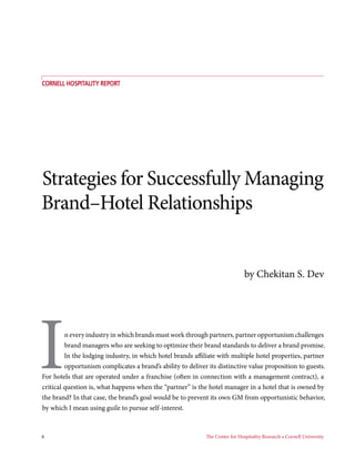 6	 The Center for Hospitality Research • Cornell University
Strategies for Successfully Managing
Brand–Hotel Relationships
COrnell Hospitality REport
In every industry in which brands must work through partners, partner opportunism challenges
brand managers who are seeking to optimize their brand standards to deliver a brand promise.
In the lodging industry, in which hotel brands affiliate with multiple hotel properties, partner
opportunism complicates a brand’s ability to deliver its distinctive value proposition to guests.
For hotels that are operated under a franchise (often in connection with a management contract), a
critical question is, what happens when the “partner” is the hotel manager in a hotel that is owned by
the brand? In that case, the brand’s goal would be to prevent its own GM from opportunistic behavior,
by which I mean using guile to pursue self-interest.
by Chekitan S. Dev
 