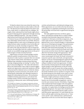 Cornell Hospitality Report • July 2014 • www.chr.cornell.edu 	 7
To help the industry learn more about the nature of op-
portunism, this report extends my other studies on this sub-
ject.1
The data from the study described in this report come
from a study which I co-authored with two colleagues. We
sought a better understand how hotel brands might achieve
the goal of reducing partner opportunism through assuming
ownership of affiliated properties.2
The study of relation-
ships between hotel brands and individual hotel properties
is of interest, because of hotel brands’ reliance on the quality
of its relationships with the hotels in its portfolio. Moreover,
the lodging industry’s wide variety of management and own-
ership structures makes it possible to focus on the effects of
opportunism on specific ownership arrangements. While
the results of the study described here took an unexpected
direction, the study helps clarify the conditions under which
brands can successfully manage opportunism on the part of
hotel managers in hotels owned by the brand.
Opportunism on the part of hotel managers involves
deliberate, guileful misrepresentation of facts about their
operations in order to protect or promote their own interests
or the interests of their hotels. Such behavior can include
“bluffing, lying, misleading, misrepresenting, distorting,
cheating, misappropriating, [or] stealing,”3
as well as “shirk-
ing of contractual obligations.”4
The study I did with James
Brown and Anjala Krishen cited a range of research suggest-
ing that such opportunism undermines satisfaction with the
contractual and the relational norms on which the relation-
ship depends, increases transaction costs and the costs of
monitoring the relationship, and, ultimately, threatens to
degrade the relationship’s performance. The mechanisms
available for limiting opportunism in such channel rela-
tionships include common ownership, goal congruence,
investments in idiosyncratic assets, monitoring of partner
1 For example, see: Chekitan S. Dev, Stephan Grzeskowiak, and James
R. Brown, “Opportunism in Brand Partnerships: Effects of Coercion and
Relational Norms,” Cornell Hospitality Quarterly, Vol. 52, No. 4 (Novem-
ber 2011), pp. 377–387.
2 See: James R. Brown, Anjala S. Krishen, and Chekitan S. Dev, “The Role
of Ownership in Managing Interfirm Opportunism: A Dyadic Study,”
Journal of Marketing Channels, Vol. 21 (2014), pp. 31–42.
3 T. K. Das and Noushi Rahman, “Partner Misbehaviour in Strategic Alli-
ances: Guidelines for Effective Deterrence,” Journal of General Manage-
ment, Vol. 27, No. 1 (2001), p. 44
4 Brown et al., op.cit., p. 32.
activities and performance, and relational exchange norms.
While opportunism can occur both at the time the terms of
a partnership are in negotiation and during the active life of
the partnership, we focused only on opportunism during the
partnership.
This study applied transaction cost theory, agency
theory, and relational exchange theory to analyze whether
owning the hotel diminishes opportunistic behavior in
comparison to third-party ownership arrangements, as the
earlier study assumed. For this purpose, we analyze data
gathered from a survey of brand managers or representatives
and a survey of hotel general managers. The questionnaires
were designed to measure the extent of opportunism on
both sides of the brand-hotel partnership. The survey also
records whether a hotel is owned by the brand, and it takes
into account several key factors that theory suggests might
affect how the brands manage hotel opportunism. Those
factors are relational norms, the quality of hotel perfor-
mance monitoring by the brands, the brands’ investment in
transaction-specific assets at the hotels, and opportunistic
behavior on the part of brand headquarters against the hotel,
which might signal to a hotel that the brand is ready and
willing to retaliate for hotel-level opportunism. To believe
that ownership of hotel properties by brands might help
brands manage or limit opportunism on the part of their
affiliated hotels is in part to assume that owning a property
makes it easier for the brand to ensure that the hotel delivers
the brand’s standards of service and décor to its guests. From
the brand’s perspective this should, in turn, lead to a more
effective partnership between the brand and the hotel and,
ultimately, to higher performance at the hotel level.
For this study, we isolated ownership of a hotel by a
brand as one of several possible arrangements—and not
even the most common structure. Nevertheless, I hoped this
study would provide brand managers with some guidance
as to whether and how to limit hotel opportunism through
ownership. As I explain below, the findings turned this into a
challenging assignment. One expects that a brand’s hierar-
chical governance of its owned properties might in and of
itself limit partner opportunism. As I said, brands that own
hotels could also apply monitoring, idiosyncratic or “trans-
action-specific” assets, relational norms, and brand-level
opportunism in the mix to see how these factors might, in
 