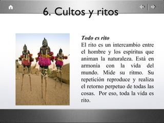 Todo es rito
El rito es un intercambio entre
el hombre y los espíritus que
animan la naturaleza. Está en
armonía con la vida del
mundo. Mide su ritmo. Su
repetición reproduce y realiza
el retorno perpetuo de todas las
cosas. Por eso, toda la vida es
rito.
6. Cultos y ritos
 