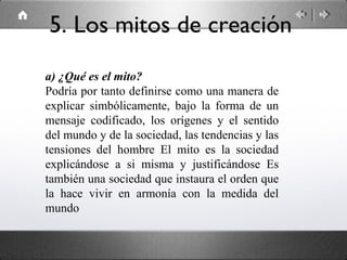 a) ¿Qué es el mito?
Podría por tanto definirse como una manera de
explicar simbólicamente, bajo la forma de un
mensaje codificado, los orígenes y el sentido
del mundo y de la sociedad, las tendencias y las
tensiones del hombre El mito es la sociedad
explicándose a si misma y justificándose Es
también una sociedad que instaura el orden que
la hace vivir en armonía con la medida del
mundo
5. Los mitos de creación
 