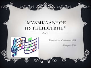 "МУЗЫКАЛЬНОЕ
ПУТЕШЕСТВИЕ"
Выполнили: Семенюта А.В.
Петрова Е.В.
 