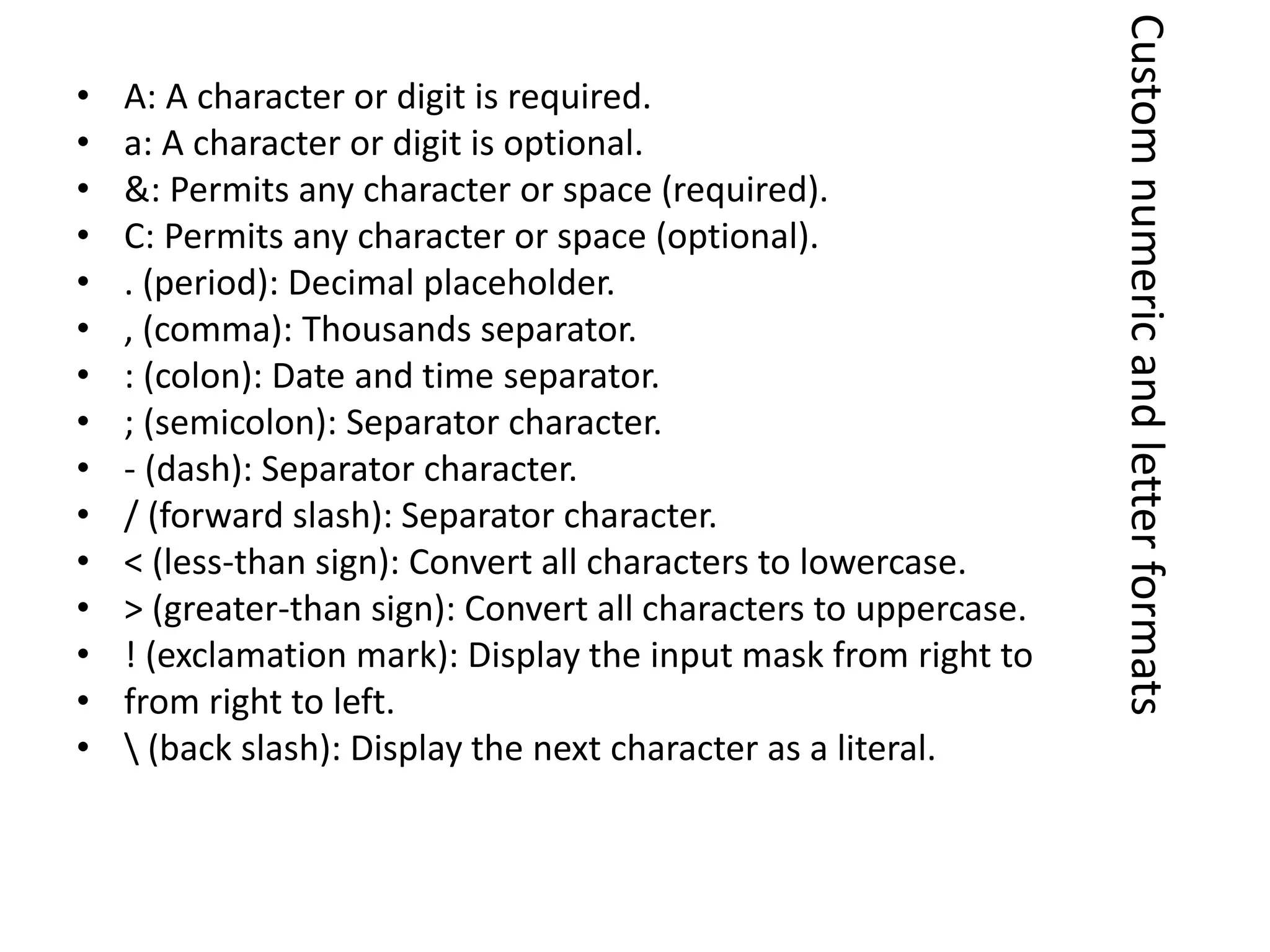 • A: A character or digit is required.
• a: A character or digit is optional.
• &: Permits any character or space (required).
• C: Permits any character or space (optional).
• . (period): Decimal placeholder.
• , (comma): Thousands separator.
• : (colon): Date and time separator.
• ; (semicolon): Separator character.
• - (dash): Separator character.
• / (forward slash): Separator character.
• < (less-than sign): Convert all characters to lowercase.
• > (greater-than sign): Convert all characters to uppercase.
• ! (exclamation mark): Display the input mask from right to
• from right to left.
•  (back slash): Display the next character as a literal.
Customnumericandletterformats
 