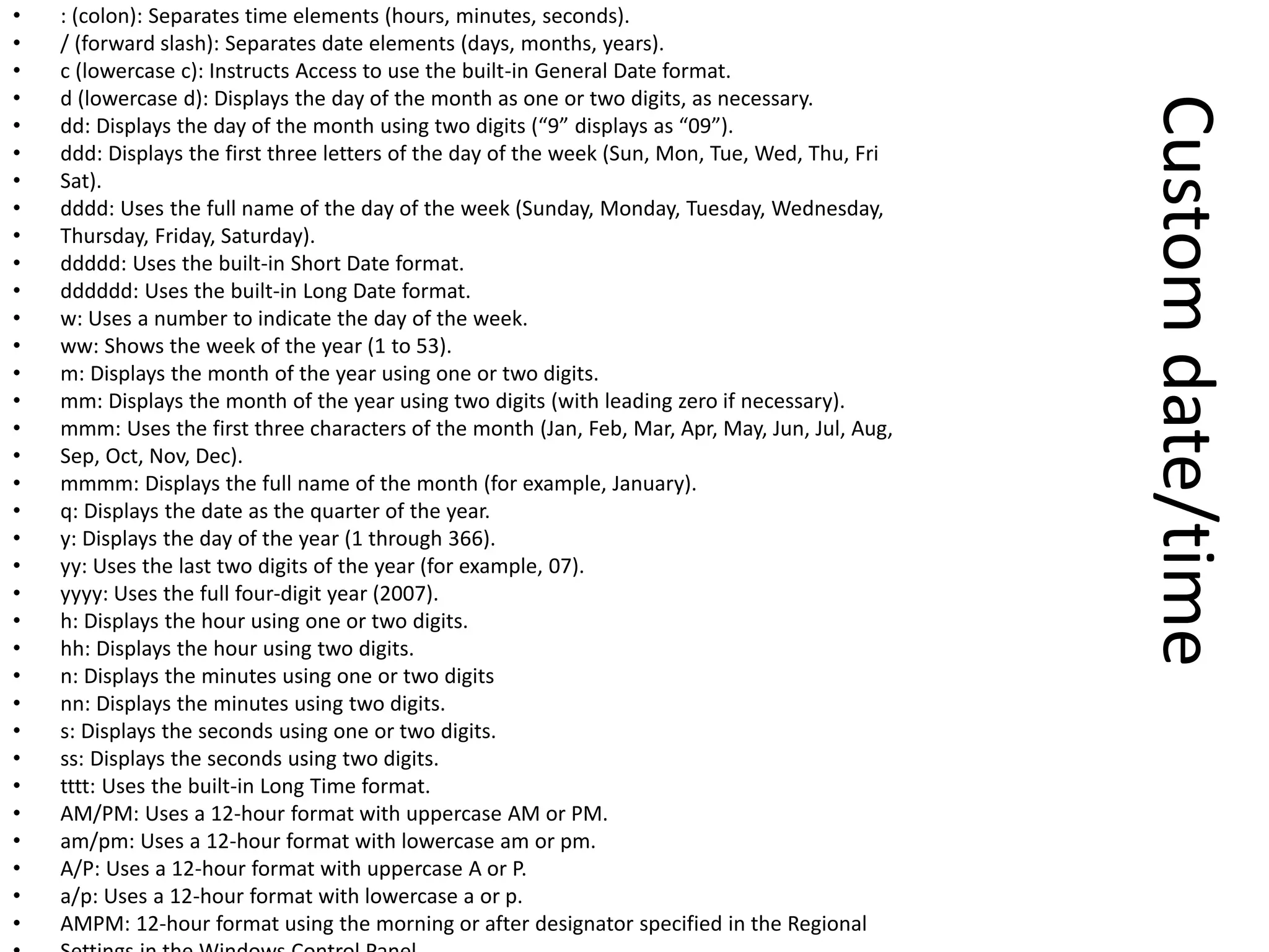 Customdate/time
• : (colon): Separates time elements (hours, minutes, seconds).
• / (forward slash): Separates date elements (days, months, years).
• c (lowercase c): Instructs Access to use the built-in General Date format.
• d (lowercase d): Displays the day of the month as one or two digits, as necessary.
• dd: Displays the day of the month using two digits (“9” displays as “09”).
• ddd: Displays the first three letters of the day of the week (Sun, Mon, Tue, Wed, Thu, Fri
• Sat).
• dddd: Uses the full name of the day of the week (Sunday, Monday, Tuesday, Wednesday,
• Thursday, Friday, Saturday).
• ddddd: Uses the built-in Short Date format.
• dddddd: Uses the built-in Long Date format.
• w: Uses a number to indicate the day of the week.
• ww: Shows the week of the year (1 to 53).
• m: Displays the month of the year using one or two digits.
• mm: Displays the month of the year using two digits (with leading zero if necessary).
• mmm: Uses the first three characters of the month (Jan, Feb, Mar, Apr, May, Jun, Jul, Aug,
• Sep, Oct, Nov, Dec).
• mmmm: Displays the full name of the month (for example, January).
• q: Displays the date as the quarter of the year.
• y: Displays the day of the year (1 through 366).
• yy: Uses the last two digits of the year (for example, 07).
• yyyy: Uses the full four-digit year (2007).
• h: Displays the hour using one or two digits.
• hh: Displays the hour using two digits.
• n: Displays the minutes using one or two digits
• nn: Displays the minutes using two digits.
• s: Displays the seconds using one or two digits.
• ss: Displays the seconds using two digits.
• tttt: Uses the built-in Long Time format.
• AM/PM: Uses a 12-hour format with uppercase AM or PM.
• am/pm: Uses a 12-hour format with lowercase am or pm.
• A/P: Uses a 12-hour format with uppercase A or P.
• a/p: Uses a 12-hour format with lowercase a or p.
• AMPM: 12-hour format using the morning or after designator specified in the Regional
 