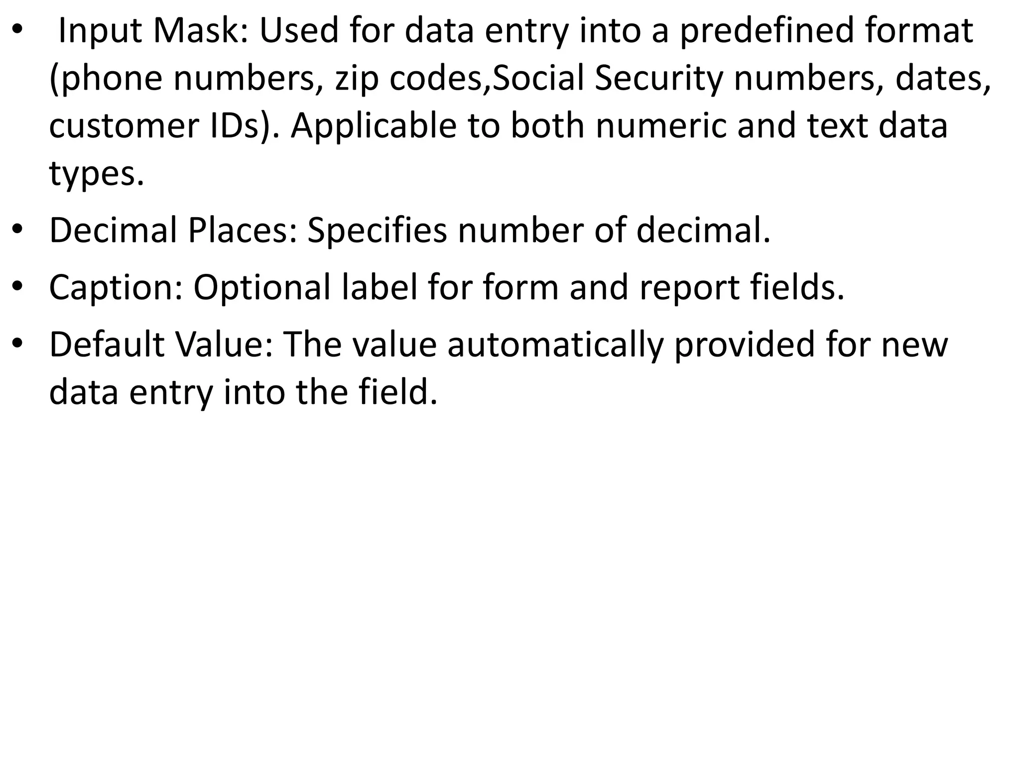 • Input Mask: Used for data entry into a predefined format
(phone numbers, zip codes,Social Security numbers, dates,
customer IDs). Applicable to both numeric and text data
types.
• Decimal Places: Specifies number of decimal.
• Caption: Optional label for form and report fields.
• Default Value: The value automatically provided for new
data entry into the field.
 