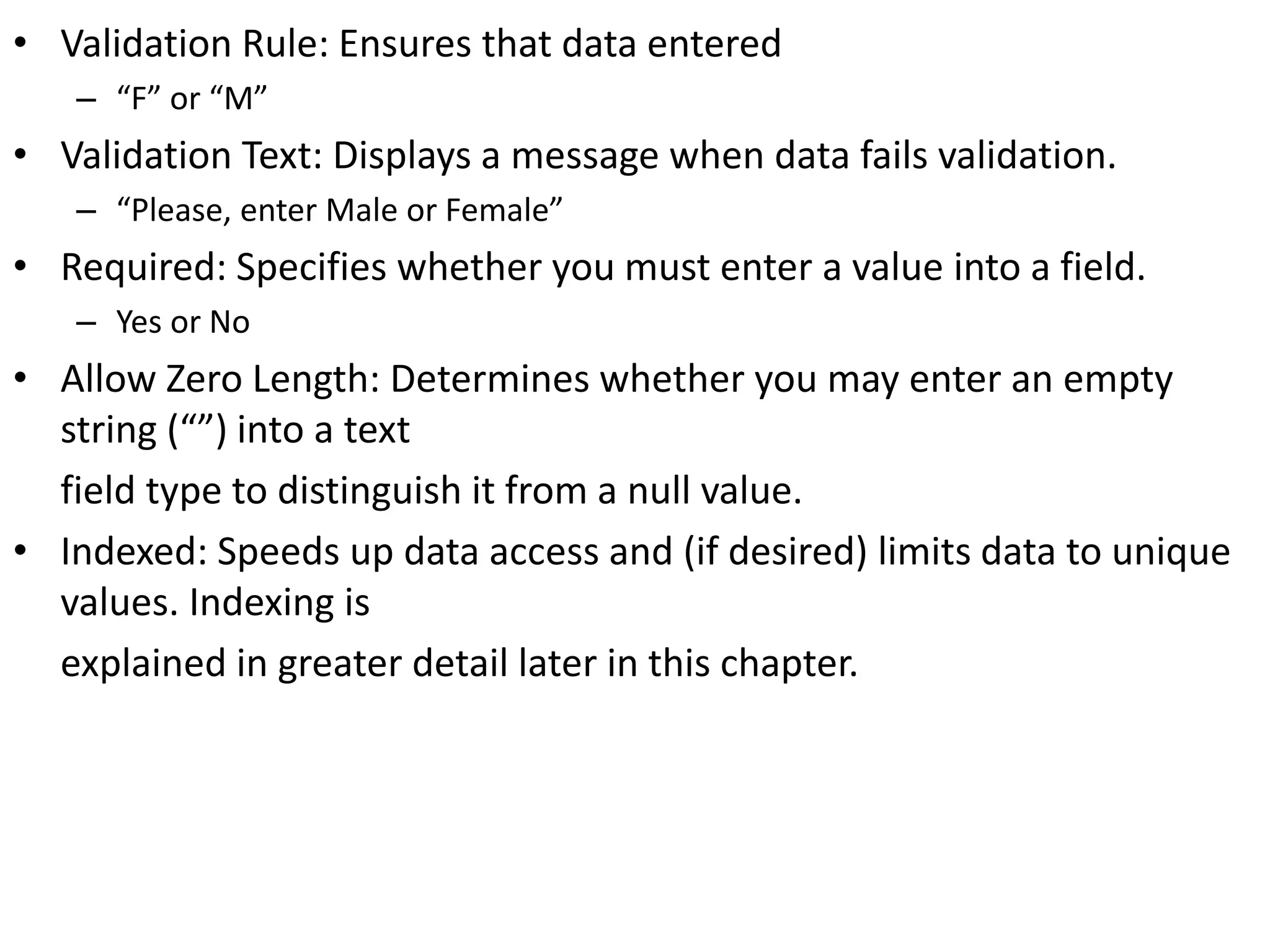 • Validation Rule: Ensures that data entered
– “F” or “M”
• Validation Text: Displays a message when data fails validation.
– “Please, enter Male or Female”
• Required: Specifies whether you must enter a value into a field.
– Yes or No
• Allow Zero Length: Determines whether you may enter an empty
string (“”) into a text
field type to distinguish it from a null value.
• Indexed: Speeds up data access and (if desired) limits data to unique
values. Indexing is
explained in greater detail later in this chapter.
 