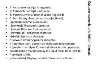 • A: A character or digit is required.
• a: A character or digit is optional.
• &: Permits any character or space (required).
• C: Permits any character or space (optional).
• . (period): Decimal placeholder.
• , (comma): Thousands separator.
• : (colon): Date and time separator.
• ; (semicolon): Separator character.
• - (dash): Separator character.
• / (forward slash): Separator character.
• < (less-than sign): Convert all characters to lowercase.
• > (greater-than sign): Convert all characters to uppercase.
• ! (exclamation mark): Display the input mask from right to
• from right to left.
•  (back slash): Display the next character as a literal.
Customnumericandletterformats
 