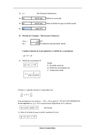 Cálculo de Caudales Medios
3.- L = 354 Parámetro heliotérmico
4.- D = 334,75 mm Déficit de escorrentía
5.- Q = 641,55 mm Altura de lámina de agua escurrida (anual)
6.- Q = 0,049 m3
/s
II- Método de Coutagne - Microcuenca Yanaorcco
Área = 2,39 km2
Pp = 0,976 Precipitación anual promedio m/año
Caudal en función de la precipitación y el déficit de escurrimiento
1.- Déficit de escurrimiento D
Donde:
P : Pp media anual (m)
D : Déficit de escurrimiento (m)
T : Temperatura media
Fórmula ( λ ) aplicable sólo para P comprendida entre:
Si las precipitaciones son menores a el D es igual a P , NO HAY ESCURRIMIENTO
Si son superiores a El D es prácticamente independiente de P y dado por:
2da Fórmula
La "altura de la lámina de agua escurrida" anualmente Q sería:
 