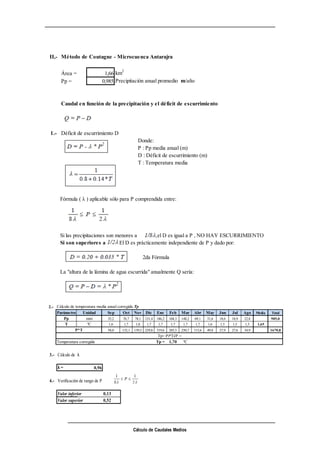 Cálculo de Caudales Medios
II,- Método de Coutagne - Microcuenca Antarajra
Área = 1,66 km2
Pp = 0,985 Precipitación anual promedio m/año
Caudal en función de la precipitación y el déficit de escurrimiento
1.- Déficit de escurrimiento D
Donde:
P : Pp media anual (m)
D : Déficit de escurrimiento (m)
T : Temperatura media
Fórmula ( λ ) aplicable sólo para P comprendida entre:
Si las precipitaciones son menores a el D es igual a P , NO HAY ESCURRIMIENTO
Si son superiores a El D es prácticamente independiente de P y dado por:
2da Fórmula
La "altura de la lámina de agua escurrida" anualmente Q sería:
2.- Cálculo de temperatura media anual corregida Tp
Parámetro Unidad Sep Oct Nov Dic Ene Feb Mar Abr May Jun Jul Ago Media Total
Pp mm 35,2 76,7 78,1 131,4 186,2 168,3 148,2 69,1 31,6 18,6 18,9 22,8 985,0
T ºC 1,6 1,7 1,8 1,7 1,7 1,7 1,7 1,7 1,6 1,5 1,5 1,5 1,65
58,0 132,1 139,5 229,8 319,6 285,5 250,7 115,6 49,8 27,9 27,6 34,9 1670,8
Temperatura corregida Tp = 1,70 ºC
P*T
Tp= Pi*Ti/P =
3.- Cálculo de λ
λ = 0,96
4.- Verificación de rango de P
Valor inferior 0,13
Valor superior 0,52
 